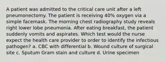 A patient was admitted to the critical care unit after a left pneumonectomy. The patient is receiving 40% oxygen via a simple facemask. The morning chest radiography study reveals right lower lobe pneumonia. After eating breakfast, the patient suddenly vomits and aspirates. Which test would the nurse expect the health care provider to order to identify the infectious pathogen? a. CBC with differential b. Wound culture of surgical site c. Sputum Gram stain and culture d. Urine specimen