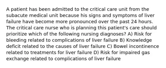 A patient has been admitted to the critical care unit from the subacute medical unit because his signs and symptoms of liver failure have become more pronounced over the past 24 hours. The critical care nurse who is planning this patient's care should prioritize which of the following nursing diagnoses? A) Risk for bleeding related to complications of liver failure B) Knowledge deficit related to the causes of liver failure C) Bowel incontinence related to treatments for liver failure D) Risk for impaired gas exchange related to complications of liver failure