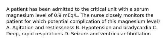 A patient has been admitted to the critical unit with a serum magnesium level of 0.9 mEq/L. The nurse closely monitors the patient for which potential complication of this magnesium level? A. Agitation and restlessness B. Hypotension and bradycardia C. Deep, rapid respirations D. Seizure and ventricular fibrillation