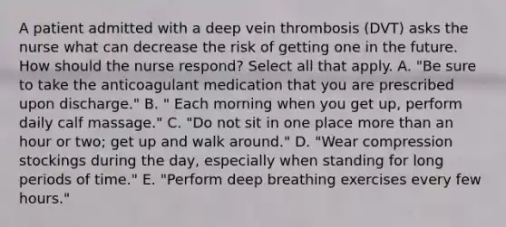 A patient admitted with a deep vein thrombosis (DVT) asks the nurse what can decrease the risk of getting one in the future. How should the nurse respond? Select all that apply. A. "Be sure to take the anticoagulant medication that you are prescribed upon discharge." B. " Each morning when you get up, perform daily calf massage." C. "Do not sit in one place more than an hour or two; get up and walk around." D. "Wear compression stockings during the day, especially when standing for long periods of time." E. "Perform deep breathing exercises every few hours."