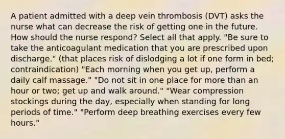 A patient admitted with a deep vein thrombosis (DVT) asks the nurse what can decrease the risk of getting one in the future. How should the nurse respond? Select all that apply. "Be sure to take the anticoagulant medication that you are prescribed upon discharge." (that places risk of dislodging a lot if one form in bed; contraindication) "Each morning when you get up, perform a daily calf massage." "Do not sit in one place for more than an hour or two; get up and walk around." "Wear compression stockings during the day, especially when standing for long periods of time." "Perform deep breathing exercises every few hours."