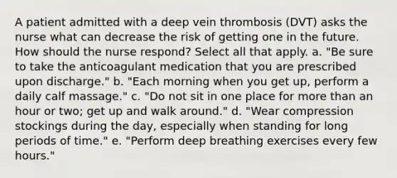 A patient admitted with a deep vein thrombosis (DVT) asks the nurse what can decrease the risk of getting one in the future. How should the nurse respond? Select all that apply. a. "Be sure to take the anticoagulant medication that you are prescribed upon discharge." b. "Each morning when you get up, perform a daily calf massage." c. "Do not sit in one place for more than an hour or two; get up and walk around." d. "Wear compression stockings during the day, especially when standing for long periods of time." e. "Perform deep breathing exercises every few hours."