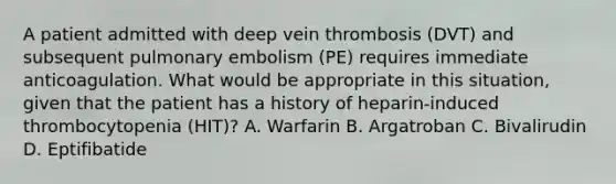 A patient admitted with deep vein thrombosis (DVT) and subsequent pulmonary embolism (PE) requires immediate anticoagulation. What would be appropriate in this situation, given that the patient has a history of heparin-induced thrombocytopenia (HIT)? A. Warfarin B. Argatroban C. Bivalirudin D. Eptifibatide