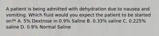 A patient is being admitted with dehydration due to nausea and vomiting. Which fluid would you expect the patient to be started on?* A. 5% Dextrose in 0.9% Saline B. 0.33% saline C. 0.225% saline D. 0.9% Normal Saline