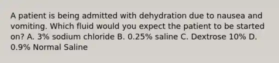 A patient is being admitted with dehydration due to nausea and vomiting. Which fluid would you expect the patient to be started on? A. 3% sodium chloride B. 0.25% saline C. Dextrose 10% D. 0.9% Normal Saline