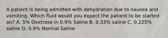 A patient is being admitted with dehydration due to nausea and vomiting. Which fluid would you expect the patient to be started on? A. 5% Dextrose in 0.9% Saline B. 0.33% saline C. 0.225% saline D. 0.9% Normal Saline