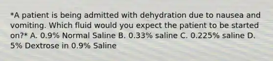 *A patient is being admitted with dehydration due to nausea and vomiting. Which fluid would you expect the patient to be started on?* A. 0.9% Normal Saline B. 0.33% saline C. 0.225% saline D. 5% Dextrose in 0.9% Saline