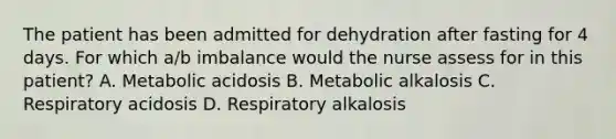 The patient has been admitted for dehydration after fasting for 4 days. For which a/b imbalance would the nurse assess for in this patient? A. Metabolic acidosis B. Metabolic alkalosis C. Respiratory acidosis D. Respiratory alkalosis