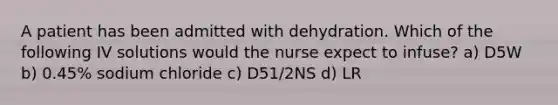 A patient has been admitted with dehydration. Which of the following IV solutions would the nurse expect to infuse? a) D5W b) 0.45% sodium chloride c) D51/2NS d) LR