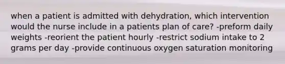 when a patient is admitted with dehydration, which intervention would the nurse include in a patients plan of care? -preform daily weights -reorient the patient hourly -restrict sodium intake to 2 grams per day -provide continuous oxygen saturation monitoring