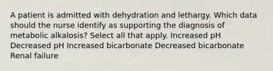 A patient is admitted with dehydration and lethargy. Which data should the nurse identify as supporting the diagnosis of metabolic alkalosis? Select all that apply. Increased pH Decreased pH Increased bicarbonate Decreased bicarbonate Renal failure