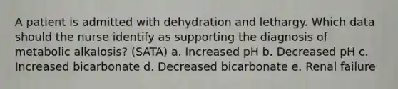 A patient is admitted with dehydration and lethargy. Which data should the nurse identify as supporting the diagnosis of metabolic alkalosis? (SATA) a. Increased pH b. Decreased pH c. Increased bicarbonate d. Decreased bicarbonate e. Renal failure