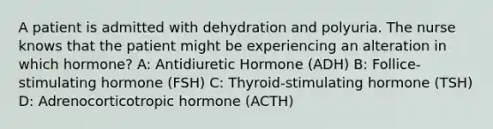 A patient is admitted with dehydration and polyuria. The nurse knows that the patient might be experiencing an alteration in which hormone? A: Antidiuretic Hormone (ADH) B: Follice-stimulating hormone (FSH) C: Thyroid-stimulating hormone (TSH) D: Adrenocorticotropic hormone (ACTH)