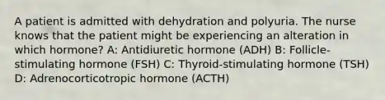 A patient is admitted with dehydration and polyuria. The nurse knows that the patient might be experiencing an alteration in which hormone? A: Antidiuretic hormone (ADH) B: Follicle-stimulating hormone (FSH) C: Thyroid-stimulating hormone (TSH) D: Adrenocorticotropic hormone (ACTH)