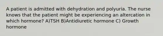 A patient is admitted with dehydration and polyuria. The nurse knows that the patient might be experiencing an altercation in which hormone? A)TSH B)Antidiuretic hormone C) Growth hormone