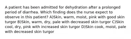 A patient has been admitted for dehydration after a prolonged period of diarrhea. Which finding does the nurse expect to observe in this patient? A)Skin, warm, moist, pink with good skin turgor B)Skin, warm, dry, pale with decreased skin turgor C)Skin cool, dry, pink with increased skin turgor D)Skin cook, moist, pale with decreased skin turgor