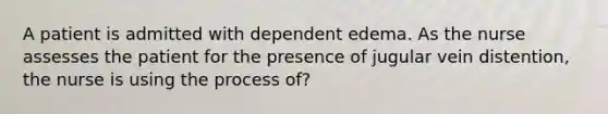 A patient is admitted with dependent edema. As the nurse assesses the patient for the presence of jugular vein distention, the nurse is using the process of?