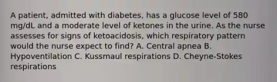 A patient, admitted with diabetes, has a glucose level of 580 mg/dL and a moderate level of ketones in the urine. As the nurse assesses for signs of ketoacidosis, which respiratory pattern would the nurse expect to find? A. Central apnea B. Hypoventilation C. Kussmaul respirations D. Cheyne-Stokes respirations