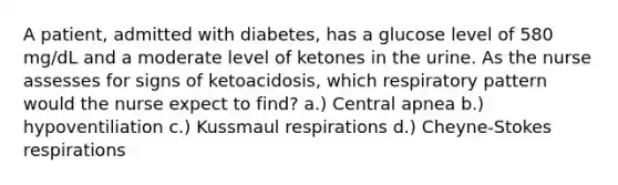 A patient, admitted with diabetes, has a glucose level of 580 mg/dL and a moderate level of ketones in the urine. As the nurse assesses for signs of ketoacidosis, which respiratory pattern would the nurse expect to find? a.) Central apnea b.) hypoventiliation c.) Kussmaul respirations d.) Cheyne-Stokes respirations