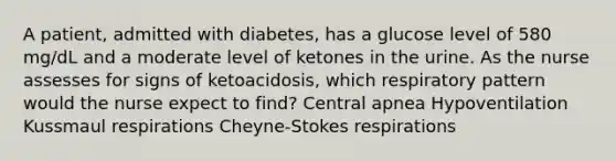 A patient, admitted with diabetes, has a glucose level of 580 mg/dL and a moderate level of ketones in the urine. As the nurse assesses for signs of ketoacidosis, which respiratory pattern would the nurse expect to find? Central apnea Hypoventilation Kussmaul respirations Cheyne-Stokes respirations