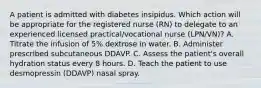 A patient is admitted with diabetes insipidus. Which action will be appropriate for the registered nurse (RN) to delegate to an experienced licensed practical/vocational nurse (LPN/VN)? A. Titrate the infusion of 5% dextrose in water. B. Administer prescribed subcutaneous DDAVP. C. Assess the patient's overall hydration status every 8 hours. D. Teach the patient to use desmopressin (DDAVP) nasal spray.