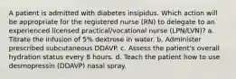 A patient is admitted with diabetes insipidus. Which action will be appropriate for the registered nurse (RN) to delegate to an experienced licensed practical/vocational nurse (LPN/LVN)? a. Titrate the infusion of 5% dextrose in water. b. Administer prescribed subcutaneous DDAVP. c. Assess the patient's overall hydration status every 8 hours. d. Teach the patient how to use desmopressin (DDAVP) nasal spray.