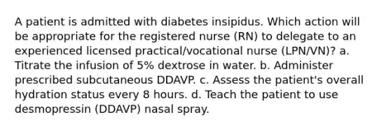 A patient is admitted with diabetes insipidus. Which action will be appropriate for the registered nurse (RN) to delegate to an experienced licensed practical/vocational nurse (LPN/VN)? a. Titrate the infusion of 5% dextrose in water. b. Administer prescribed subcutaneous DDAVP. c. Assess the patient's overall hydration status every 8 hours. d. Teach the patient to use desmopressin (DDAVP) nasal spray.