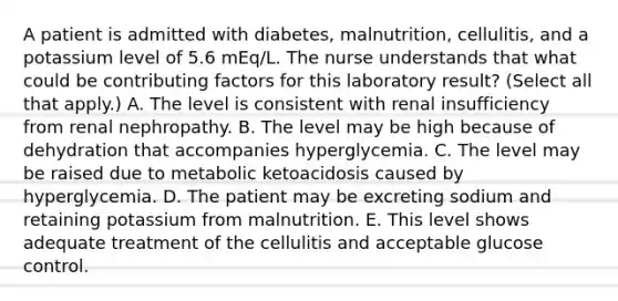 A patient is admitted with diabetes, malnutrition, cellulitis, and a potassium level of 5.6 mEq/L. The nurse understands that what could be contributing factors for this laboratory result? (Select all that apply.) A. The level is consistent with renal insufficiency from renal nephropathy. B. The level may be high because of dehydration that accompanies hyperglycemia. C. The level may be raised due to metabolic ketoacidosis caused by hyperglycemia. D. The patient may be excreting sodium and retaining potassium from malnutrition. E. This level shows adequate treatment of the cellulitis and acceptable glucose control.