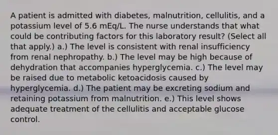 A patient is admitted with diabetes, malnutrition, cellulitis, and a potassium level of 5.6 mEq/L. The nurse understands that what could be contributing factors for this laboratory result? (Select all that apply.) a.) The level is consistent with renal insufficiency from renal nephropathy. b.) The level may be high because of dehydration that accompanies hyperglycemia. c.) The level may be raised due to metabolic ketoacidosis caused by hyperglycemia. d.) The patient may be excreting sodium and retaining potassium from malnutrition. e.) This level shows adequate treatment of the cellulitis and acceptable glucose control.