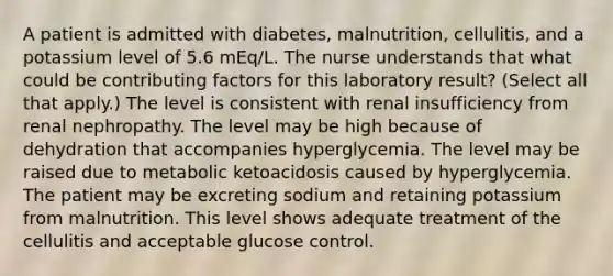 A patient is admitted with diabetes, malnutrition, cellulitis, and a potassium level of 5.6 mEq/L. The nurse understands that what could be <a href='https://www.questionai.com/knowledge/kjn2VvLRoa-contributing-factors' class='anchor-knowledge'>contributing factors</a> for this laboratory result? (Select all that apply.) The level is consistent with renal insufficiency from renal nephropathy. The level may be high because of dehydration that accompanies hyperglycemia. The level may be raised due to metabolic ketoacidosis caused by hyperglycemia. The patient may be excreting sodium and retaining potassium from malnutrition. This level shows adequate treatment of the cellulitis and acceptable glucose control.