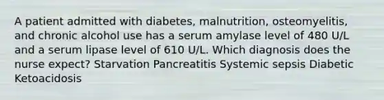 A patient admitted with diabetes, malnutrition, osteomyelitis, and chronic alcohol use has a serum amylase level of 480 U/L and a serum lipase level of 610 U/L. Which diagnosis does the nurse expect? Starvation Pancreatitis Systemic sepsis Diabetic Ketoacidosis