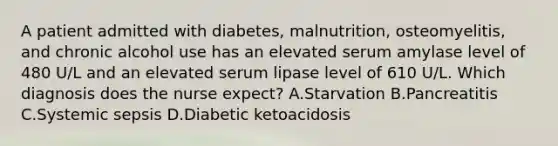 A patient admitted with diabetes, malnutrition, osteomyelitis, and chronic alcohol use has an elevated serum amylase level of 480 U/L and an elevated serum lipase level of 610 U/L. Which diagnosis does the nurse expect? A.Starvation B.Pancreatitis C.Systemic sepsis D.Diabetic ketoacidosis