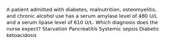 A patient admitted with diabetes, malnutrition, osteomyelitis, and chronic alcohol use has a serum amylase level of 480 U/L and a serum lipase level of 610 U/L. Which diagnosis does the nurse expect? Starvation Pancreatitis Systemic sepsis Diabetic ketoacidosis