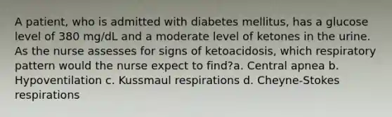 A patient, who is admitted with diabetes mellitus, has a glucose level of 380 mg/dL and a moderate level of ketones in the urine. As the nurse assesses for signs of ketoacidosis, which respiratory pattern would the nurse expect to find?a. Central apnea b. Hypoventilation c. Kussmaul respirations d. Cheyne-Stokes respirations