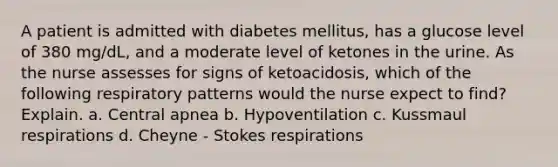 A patient is admitted with diabetes mellitus, has a glucose level of 380 mg/dL, and a moderate level of ketones in the urine. As the nurse assesses for signs of ketoacidosis, which of the following respiratory patterns would the nurse expect to find? Explain. a. Central apnea b. Hypoventilation c. Kussmaul respirations d. Cheyne - Stokes respirations