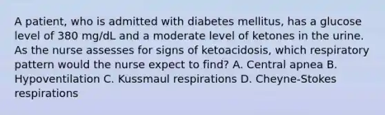 A patient, who is admitted with diabetes mellitus, has a glucose level of 380 mg/dL and a moderate level of ketones in the urine. As the nurse assesses for signs of ketoacidosis, which respiratory pattern would the nurse expect to find? A. Central apnea B. Hypoventilation C. Kussmaul respirations D. Cheyne-Stokes respirations