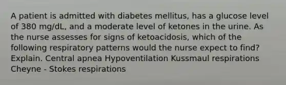 A patient is admitted with diabetes mellitus, has a glucose level of 380 mg/dL, and a moderate level of ketones in the urine. As the nurse assesses for signs of ketoacidosis, which of the following respiratory patterns would the nurse expect to find? Explain. Central apnea Hypoventilation Kussmaul respirations Cheyne - Stokes respirations