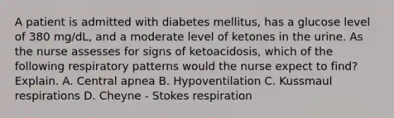 A patient is admitted with diabetes mellitus, has a glucose level of 380 mg/dL, and a moderate level of ketones in the urine. As the nurse assesses for signs of ketoacidosis, which of the following respiratory patterns would the nurse expect to find? Explain. A. Central apnea B. Hypoventilation C. Kussmaul respirations D. Cheyne - Stokes respiration