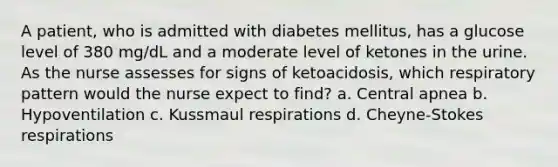 A patient, who is admitted with diabetes mellitus, has a glucose level of 380 mg/dL and a moderate level of ketones in the urine. As the nurse assesses for signs of ketoacidosis, which respiratory pattern would the nurse expect to find? a. Central apnea b. Hypoventilation c. Kussmaul respirations d. Cheyne-Stokes respirations