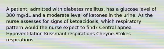 A patient, admitted with diabetes mellitus, has a glucose level of 380 mg/dL and a moderate level of ketones in the urine. As the nurse assesses for signs of ketoacidosis, which respiratory pattern would the nurse expect to find? Central apnea Hypoventilation Kussmaul respirations Cheyne-Stokes respirations