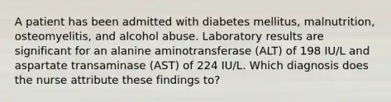 A patient has been admitted with diabetes mellitus, malnutrition, osteomyelitis, and alcohol abuse. Laboratory results are significant for an alanine aminotransferase (ALT) of 198 IU/L and aspartate transaminase (AST) of 224 IU/L. Which diagnosis does the nurse attribute these findings to?