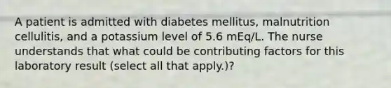 A patient is admitted with diabetes mellitus, malnutrition cellulitis, and a potassium level of 5.6 mEq/L. The nurse understands that what could be contributing factors for this laboratory result (select all that apply.)?