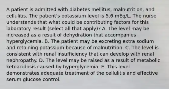 A patient is admitted with diabetes mellitus, malnutrition, and cellulitis. The patient's potassium level is 5.6 mEq/L. The nurse understands that what could be contributing factors for this laboratory result (select all that apply)? A. The level may be increased as a result of dehydration that accompanies hyperglycemia. B. The patient may be excreting extra sodium and retaining potassium because of malnutrition. C. The level is consistent with renal insufficiency that can develop with renal nephropathy. D. The level may be raised as a result of metabolic ketoacidosis caused by hyperglycemia. E. This level demonstrates adequate treatment of the cellulitis and effective serum glucose control.