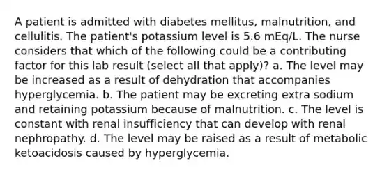 A patient is admitted with diabetes mellitus, malnutrition, and cellulitis. The patient's potassium level is 5.6 mEq/L. The nurse considers that which of the following could be a contributing factor for this lab result (select all that apply)? a. The level may be increased as a result of dehydration that accompanies hyperglycemia. b. The patient may be excreting extra sodium and retaining potassium because of malnutrition. c. The level is constant with renal insufficiency that can develop with renal nephropathy. d. The level may be raised as a result of metabolic ketoacidosis caused by hyperglycemia.