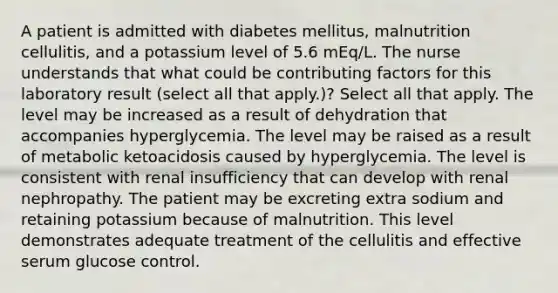 A patient is admitted with diabetes mellitus, malnutrition cellulitis, and a potassium level of 5.6 mEq/L. The nurse understands that what could be contributing factors for this laboratory result (select all that apply.)? Select all that apply. The level may be increased as a result of dehydration that accompanies hyperglycemia. The level may be raised as a result of metabolic ketoacidosis caused by hyperglycemia. The level is consistent with renal insufficiency that can develop with renal nephropathy. The patient may be excreting extra sodium and retaining potassium because of malnutrition. This level demonstrates adequate treatment of the cellulitis and effective serum glucose control.