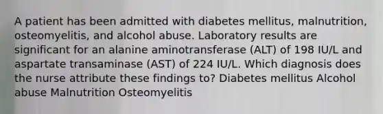 A patient has been admitted with diabetes mellitus, malnutrition, osteomyelitis, and alcohol abuse. Laboratory results are significant for an alanine aminotransferase (ALT) of 198 IU/L and aspartate transaminase (AST) of 224 IU/L. Which diagnosis does the nurse attribute these findings to? Diabetes mellitus Alcohol abuse Malnutrition Osteomyelitis