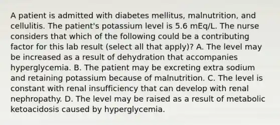 A patient is admitted with diabetes mellitus, malnutrition, and cellulitis. The patient's potassium level is 5.6 mEq/L. The nurse considers that which of the following could be a contributing factor for this lab result (select all that apply)? A. The level may be increased as a result of dehydration that accompanies hyperglycemia. B. The patient may be excreting extra sodium and retaining potassium because of malnutrition. C. The level is constant with renal insufficiency that can develop with renal nephropathy. D. The level may be raised as a result of metabolic ketoacidosis caused by hyperglycemia.