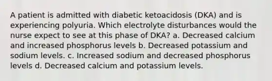 A patient is admitted with diabetic ketoacidosis (DKA) and is experiencing polyuria. Which electrolyte disturbances would the nurse expect to see at this phase of DKA? a. Decreased calcium and increased phosphorus levels b. Decreased potassium and sodium levels. c. Increased sodium and decreased phosphorus levels d. Decreased calcium and potassium levels.