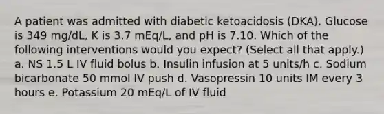 A patient was admitted with diabetic ketoacidosis (DKA). Glucose is 349 mg/dL, K is 3.7 mEq/L, and pH is 7.10. Which of the following interventions would you expect? (Select all that apply.) a. NS 1.5 L IV fluid bolus b. Insulin infusion at 5 units/h c. Sodium bicarbonate 50 mmol IV push d. Vasopressin 10 units IM every 3 hours e. Potassium 20 mEq/L of IV fluid