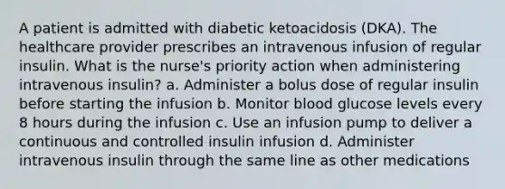 A patient is admitted with diabetic ketoacidosis (DKA). The healthcare provider prescribes an intravenous infusion of regular insulin. What is the nurse's priority action when administering intravenous insulin? a. Administer a bolus dose of regular insulin before starting the infusion b. Monitor blood glucose levels every 8 hours during the infusion c. Use an infusion pump to deliver a continuous and controlled insulin infusion d. Administer intravenous insulin through the same line as other medications